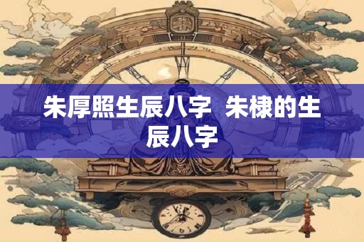 朱厚照生辰八字  朱棣的生辰八字