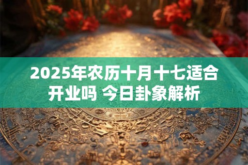 2025年农历十月十七适合开业吗 今日卦象解析
