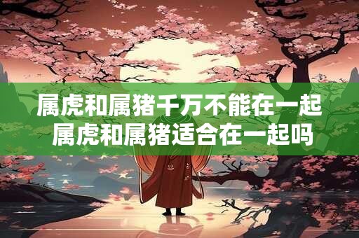 属虎和属猪千万不能在一起 属虎和属猪适合在一起吗