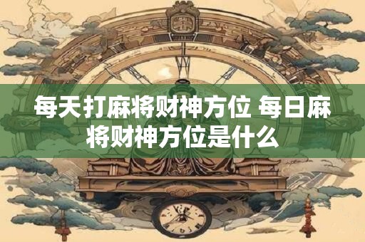 每天打麻将财神方位 每日麻将财神方位是什么