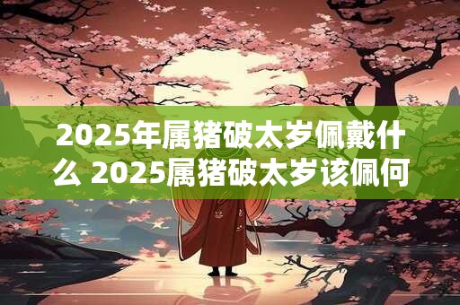 2025年属猪破太岁佩戴什么 2025属猪破太岁该佩何物