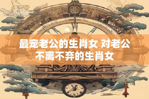 最宠老公的生肖女 对老公不离不弃的生肖女
