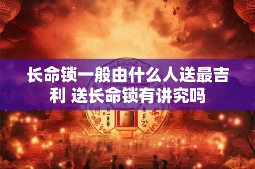 长命锁一般由什么人送最吉利 送长命锁有讲究吗