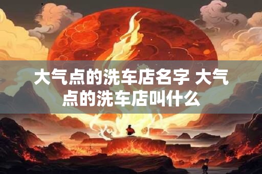 大气点的洗车店名字 大气点的洗车店叫什么 大气点的洗车店名字 大气点的洗车店叫什么