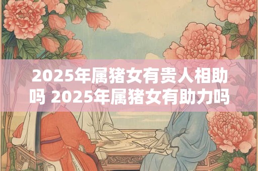 2025年属猪女有贵人相助吗 2025年属猪女有助力吗