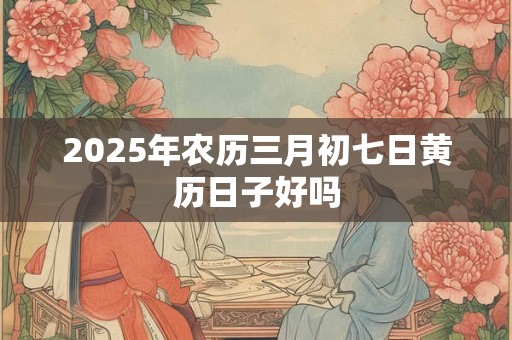2025年农历三月初七日黄历日子好吗