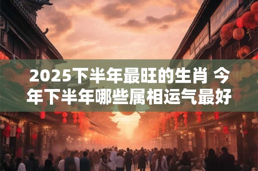 2025下半年最旺的生肖 今年下半年哪些属相运气最好