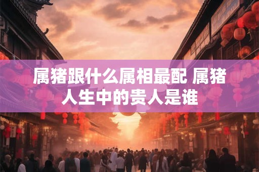 属猪跟什么属相最配 属猪人生中的贵人是谁 属猪跟什么属相最配 属猪人生中的贵人是谁