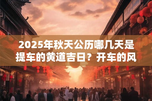 2025年秋天公历哪几天是提车的黄道吉日？开车的风水禁忌