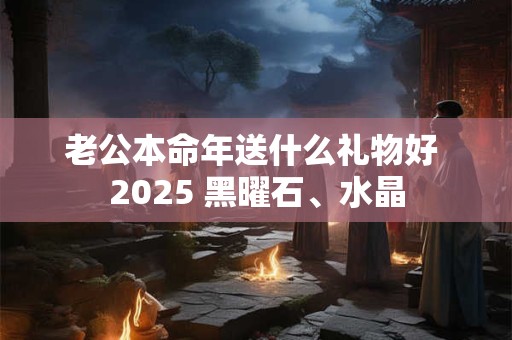 老公本命年送什么礼物好 2025 黑曜石、水晶