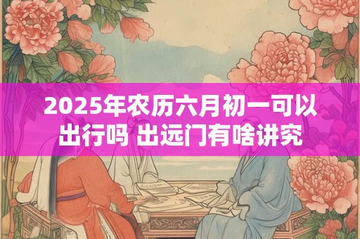 2025年农历六月初一可以出行吗 出远门有啥讲究
