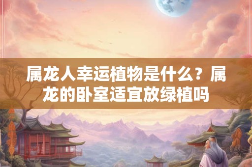 属龙人幸运植物是什么？属龙的卧室适宜放绿植吗