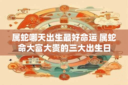 属蛇哪天出生最好命运 属蛇命大富大贵的三大出生日