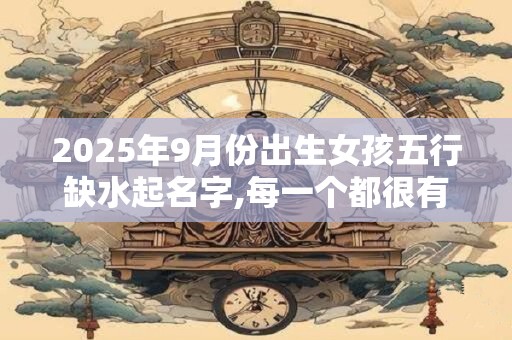 2025年9月份出生女孩五行缺水起名字,每一个都很有内涵