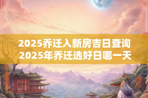 2025乔迁入新房吉日查询 2025年乔迁选好日哪一天最吉祥