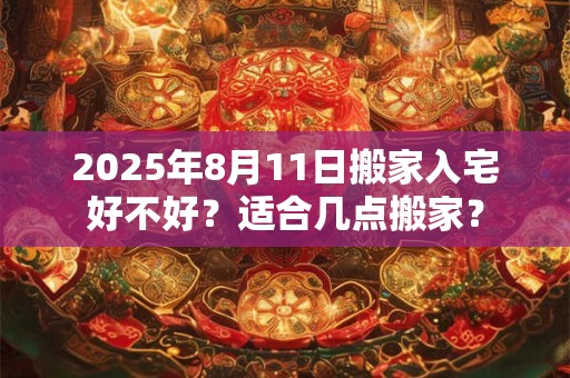 2025年8月11日搬家入宅好不好？适合几点搬家？