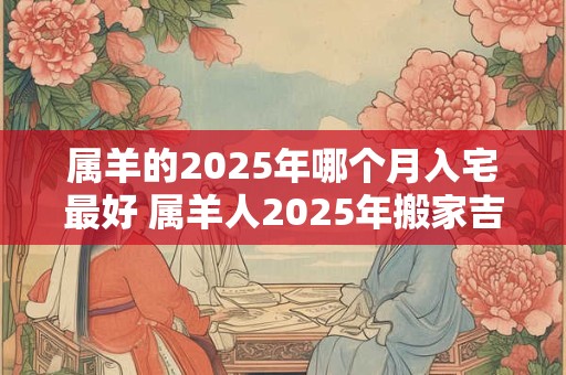 属羊的2025年哪个月入宅最好 属羊人2025年搬家吉日查询