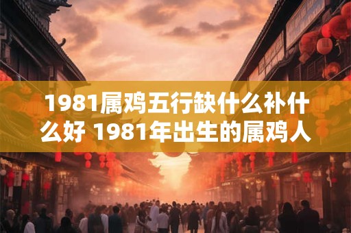 1981属鸡五行缺什么补什么好 1981年出生的属鸡人五行缺少哪种元素需要如何进行补偿