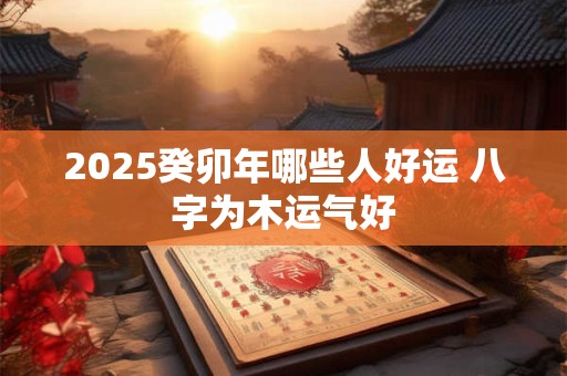 2025癸卯年哪些人好运 八字为木运气好