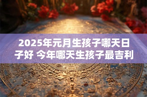 2025年元月生孩子哪天日子好 今年哪天生孩子最吉利