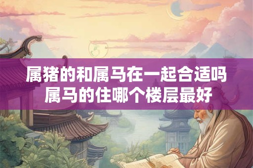 属猪的和属马在一起合适吗 属马的住哪个楼层最好 属猪的和属马在一起合适吗 属马的住哪个楼层最好