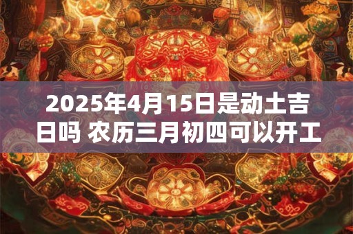 2025年4月15日是动土吉日吗 农历三月初四可以开工动土吗