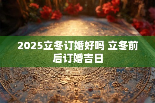 2025立冬订婚好吗 立冬前后订婚吉日
