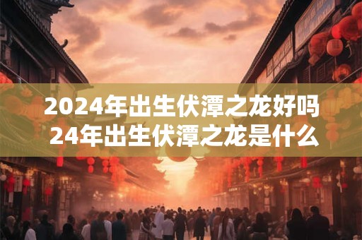 2024年出生伏潭之龙好吗 24年出生伏潭之龙是什么命