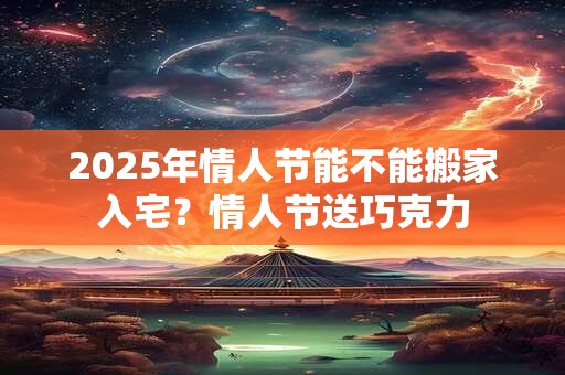 2025年情人节能不能搬家入宅？情人节送巧克力