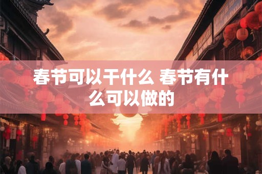 春节可以干什么 春节有什么可以做的