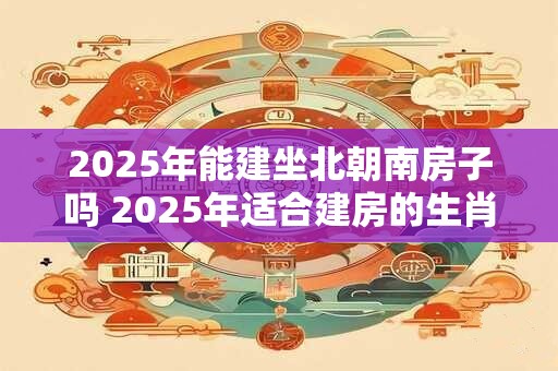2025年能建坐北朝南房子吗 2025年适合建房的生肖