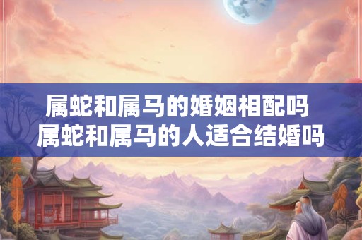 属蛇和属马的婚姻相配吗 属蛇和属马的人适合结婚吗