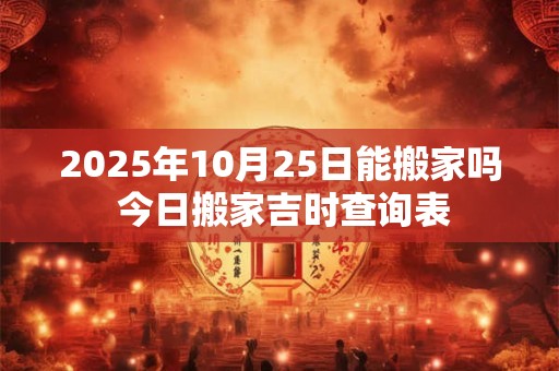 2025年10月25日能搬家吗 今日搬家吉时查询表