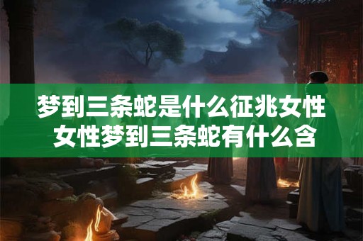 梦到三条蛇是什么征兆女性 女性梦到三条蛇有什么含义