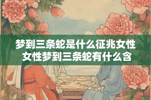 梦到三条蛇是什么征兆女性 女性梦到三条蛇有什么含义