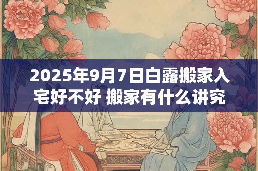 2026年9月7日白露搬家入宅好不好 搬家有什么讲究