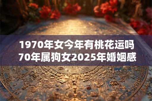 1970年女今年有桃花运吗 70年属狗女2025年婚姻感情运势
