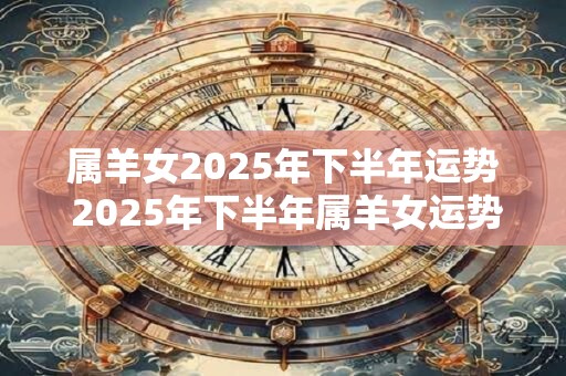 属羊女2025年下半年运势 2025年下半年属羊女运势如何 属羊女2025年下半年运势 2025年下半年属羊女运势如何
