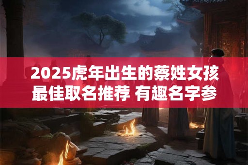 2025虎年出生的蔡姓女孩最佳取名推荐 有趣名字参考