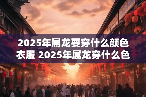 2025年属龙要穿什么颜色衣服 2025年属龙穿什么色衣服