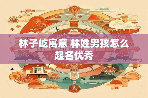 林子屹寓意 林姓男孩怎么起名优秀