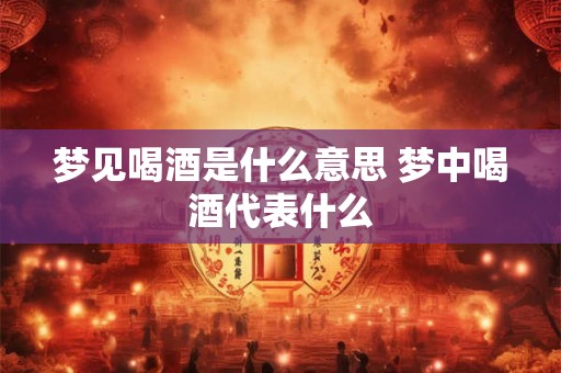 梦见喝酒是什么意思 梦中喝酒代表什么