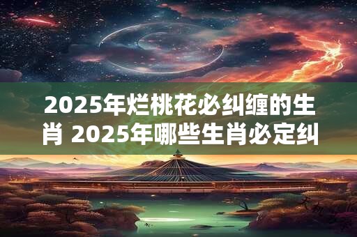 2025年烂桃花必纠缠的生肖 2025年哪些生肖必定纠缠烂桃花