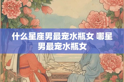 什么星座男最宠水瓶女 哪星男最宠水瓶女