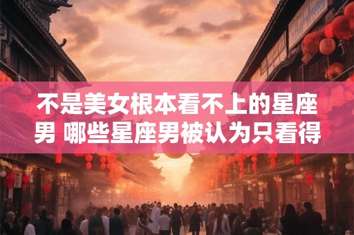 不是美女根本看不上的星座男 哪些星座男被认为只看得上美女