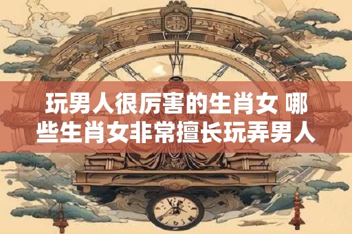 玩男人很厉害的生肖女 哪些生肖女非常擅长玩弄男人