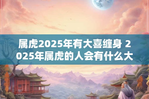 属虎2025年有大喜缠身 2025年属虎的人会有什么大喜事降临