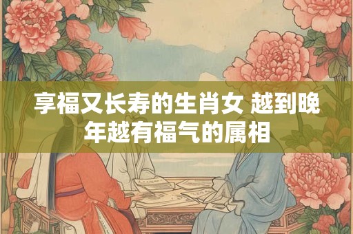 享福又长寿的生肖女 越到晚年越有福气的属相