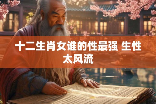 十二生肖女谁的性最强 生性太风流 十二生肖女谁的性最强 生性太风流