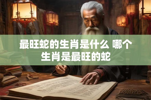 最旺蛇的生肖是什么 哪个生肖是最旺的蛇